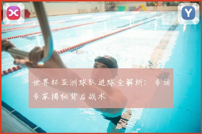 世界杯亚洲球队进球全解析:专访专家揭秘背后战术