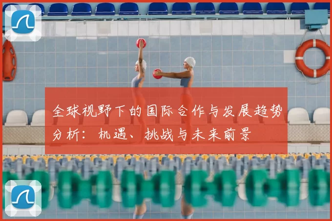 全球视野下的国际合作与发展趋势分析：机遇、挑战与未来前景