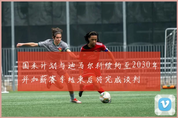 国米计划与迪马尔科续约至2030年并加薪赛季结束后将完成谈判