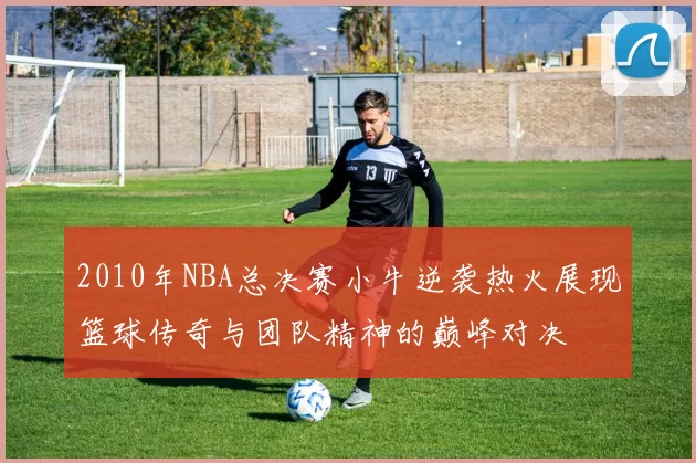 2010年NBA总决赛小牛逆袭热火展现篮球传奇与团队精神的巅峰对决