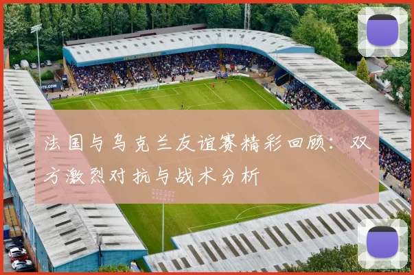 法国与乌克兰友谊赛精彩回顾：双方激烈对抗与战术分析