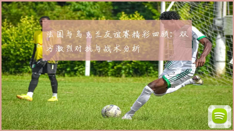 法国与乌克兰友谊赛精彩回顾：双方激烈对抗与战术分析