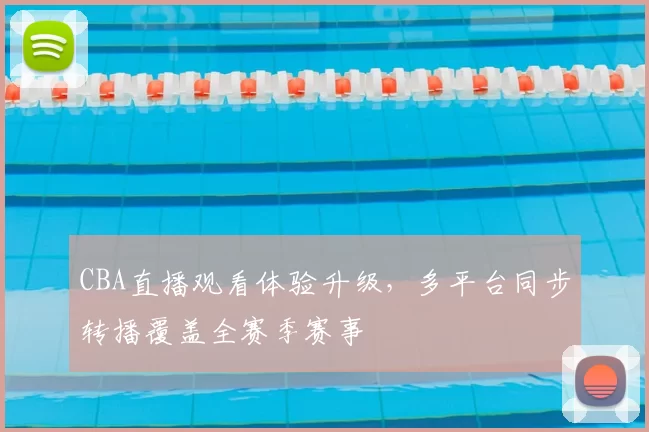 CBA直播观看体验升级，多平台同步转播覆盖全赛季赛事