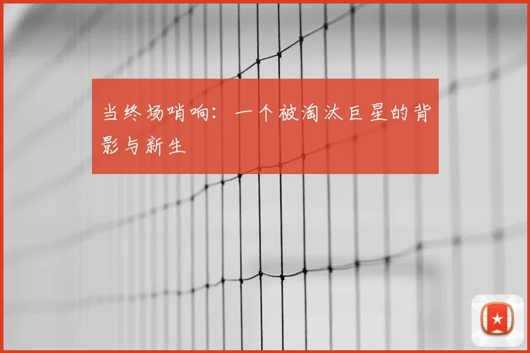 当终场哨响:一个被淘汰巨星的背影与新生