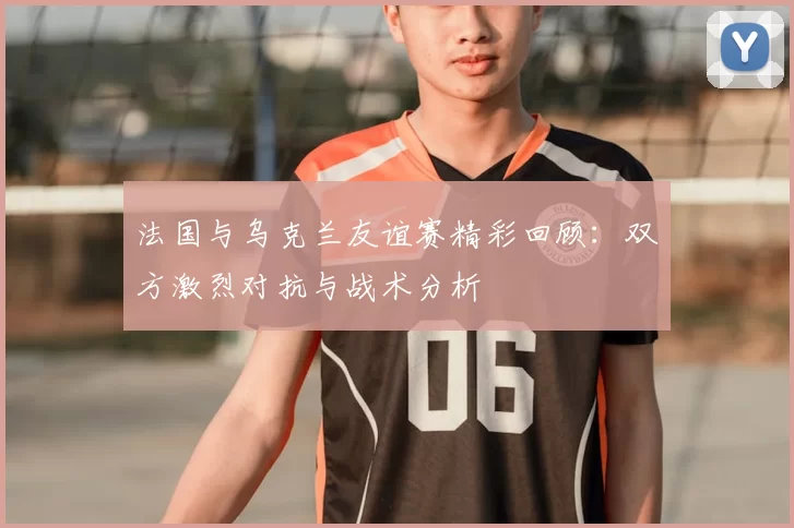 法国与乌克兰友谊赛精彩回顾:双方激烈对抗与战术分析