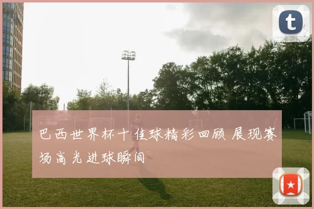 巴西世界杯十佳球精彩回顾 展现赛场高光进球瞬间
