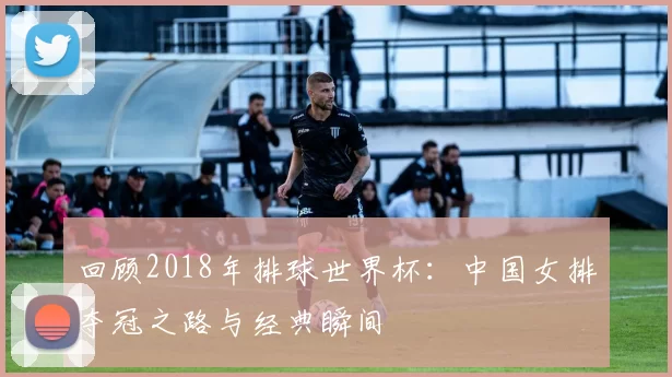 回顾2018年排球世界杯:中国女排夺冠之路与经典瞬间