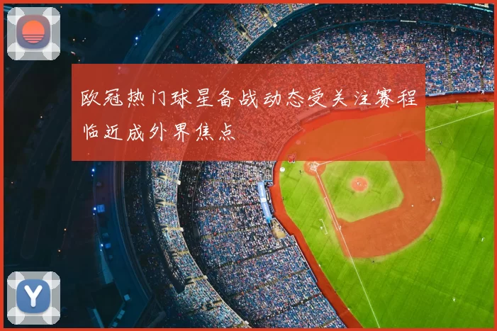 欧冠热门球星备战动态受关注赛程临近成外界焦点