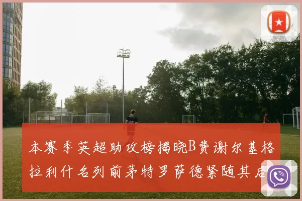 本赛季英超助攻榜揭晓B费谢尔基格拉利什名列前茅特罗萨德紧随其后