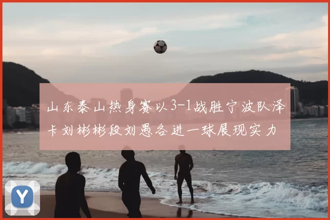 山东泰山热身赛以3-1战胜宁波队泽卡刘彬彬段刘愚各进一球展现实力