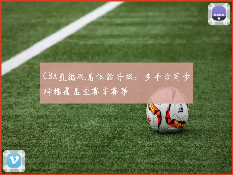 CBA直播观看体验升级，多平台同步转播覆盖全赛季赛事