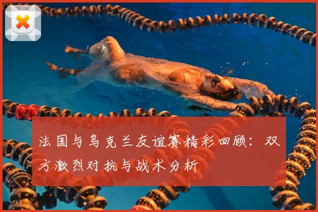 法国与乌克兰友谊赛精彩回顾：双方激烈对抗与战术分析