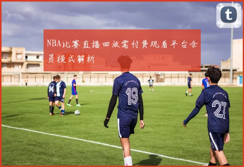 NBA比赛直播回放需付费观看平台会员模式解析