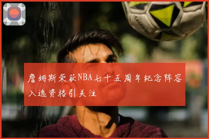 詹姆斯荣获NBA七十五周年纪念阵容入选资格引关注