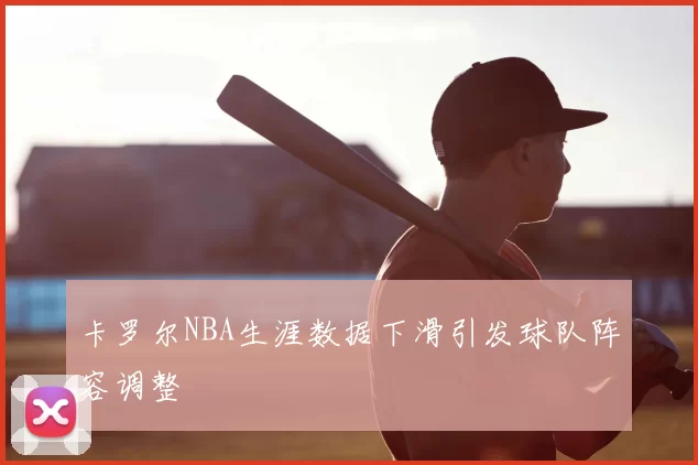 卡罗尔NBA生涯数据下滑引发球队阵容调整