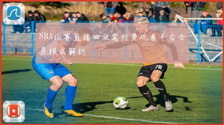 NBA比赛直播回放需付费观看平台会员模式解析