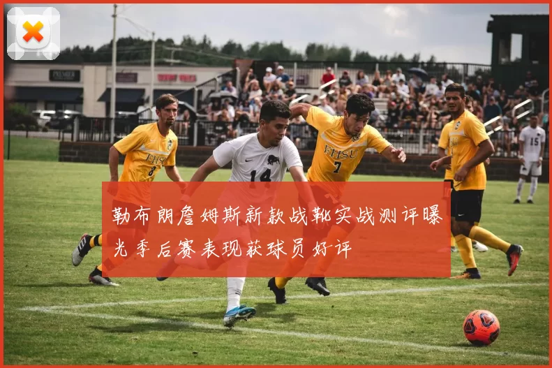 勒布朗詹姆斯新款战靴实战测评曝光季后赛表现获球员好评