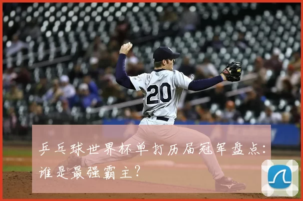 乒乓球世界杯单打历届冠军盘点：谁是最强霸主？