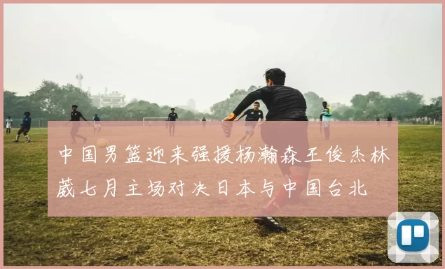 中国男篮迎来强援杨瀚森王俊杰林葳七月主场对决日本与中国台北