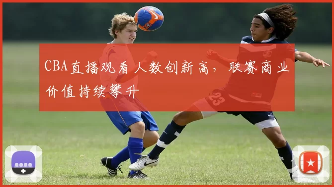 CBA直播观看人数创新高，联赛商业价值持续攀升