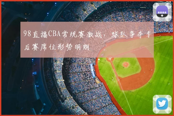 98直播CBA常规赛激战，球队争夺季后赛席位形势明朗