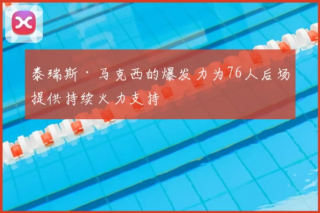 泰瑞斯·马克西的爆发力为76人后场提供持续火力支持