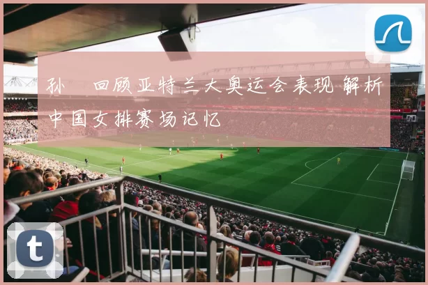 孙玥回顾亚特兰大奥运会表现 解析中国女排赛场记忆