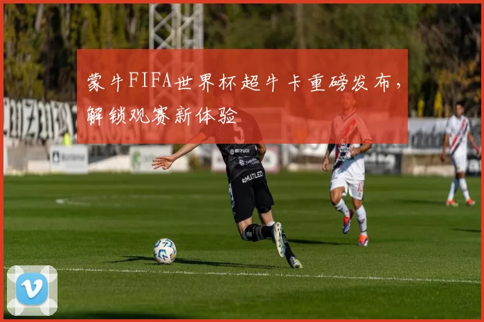 蒙牛FIFA世界杯超牛卡重磅发布，解锁观赛新体验