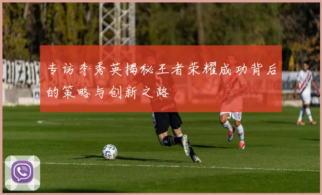 专访李秀英揭秘王者荣耀成功背后的策略与创新之路