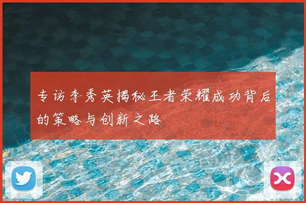 专访李秀英揭秘王者荣耀成功背后的策略与创新之路