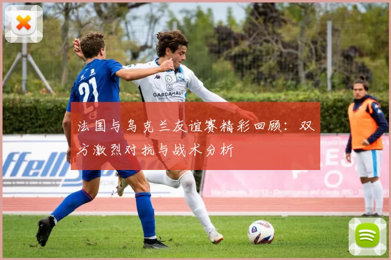 法国与乌克兰友谊赛精彩回顾：双方激烈对抗与战术分析