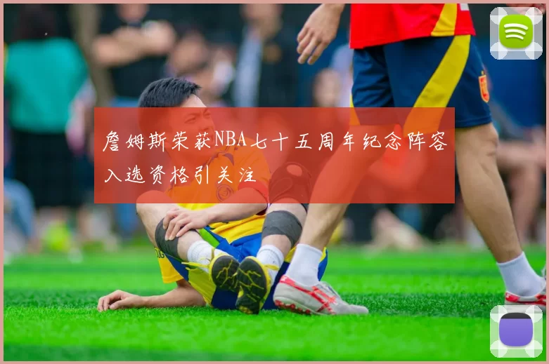 詹姆斯荣获NBA七十五周年纪念阵容入选资格引关注