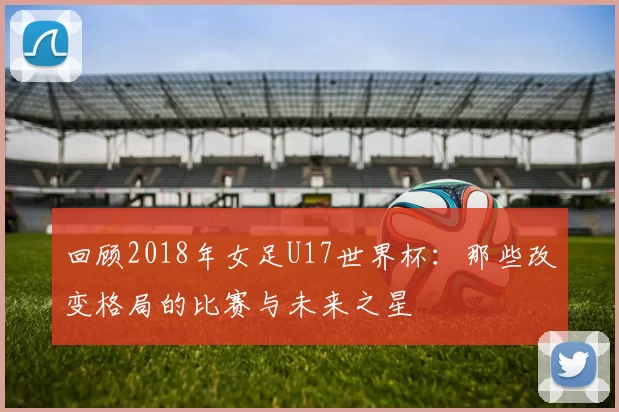 回顾2018年女足U17世界杯：那些改变格局的比赛与未来之星