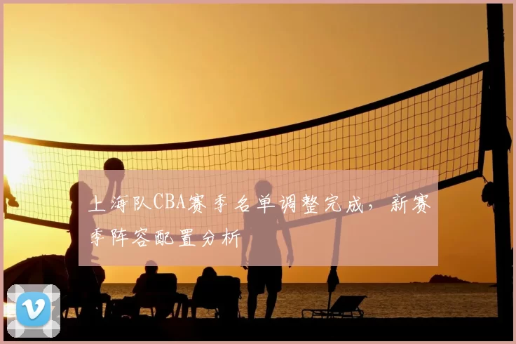 上海队CBA赛季名单调整完成,新赛季阵容配置分析