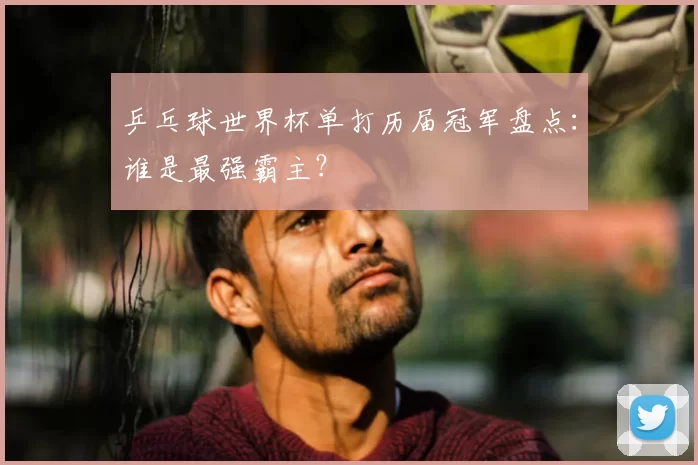 乒乓球世界杯单打历届冠军盘点：谁是最强霸主？