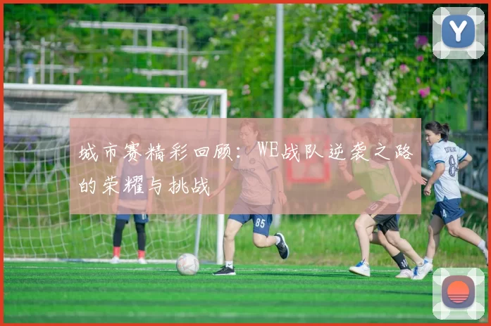 城市赛精彩回顾：WE战队逆袭之路的荣耀与挑战
