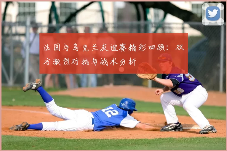 法国与乌克兰友谊赛精彩回顾:双方激烈对抗与战术分析