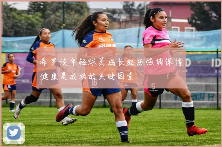 希罗谈年轻球员成长经历强调保持健康是成功的关键因素