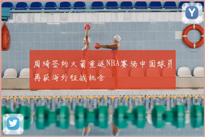 周琦签约火箭重返NBA赛场中国球员再获海外征战机会