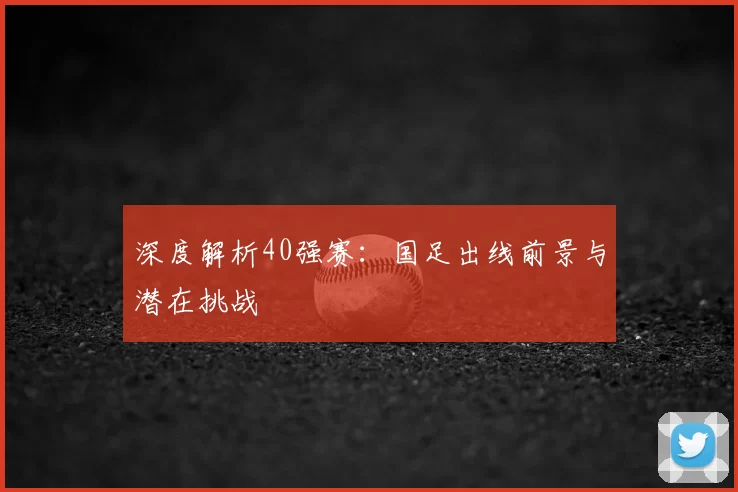 深度解析40强赛:国足出线前景与潜在挑战