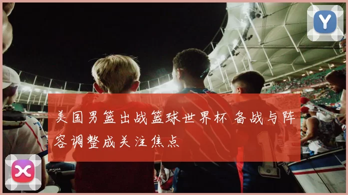 美国男篮出战篮球世界杯 备战与阵容调整成关注焦点