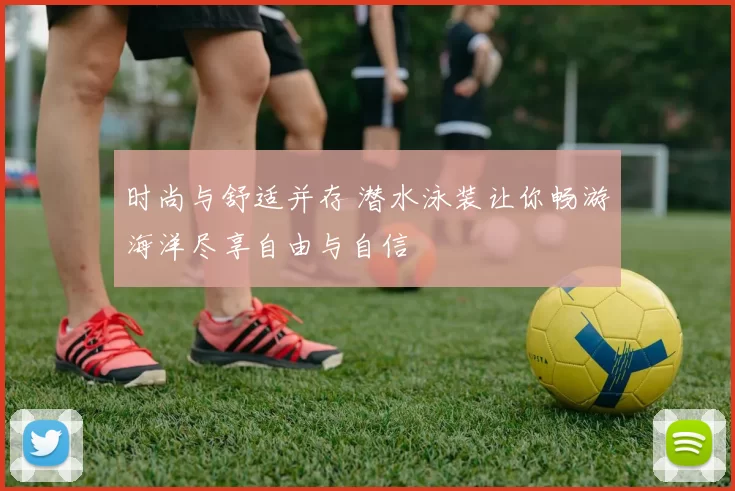 时尚与舒适并存 潜水泳装让你畅游海洋尽享自由与自信