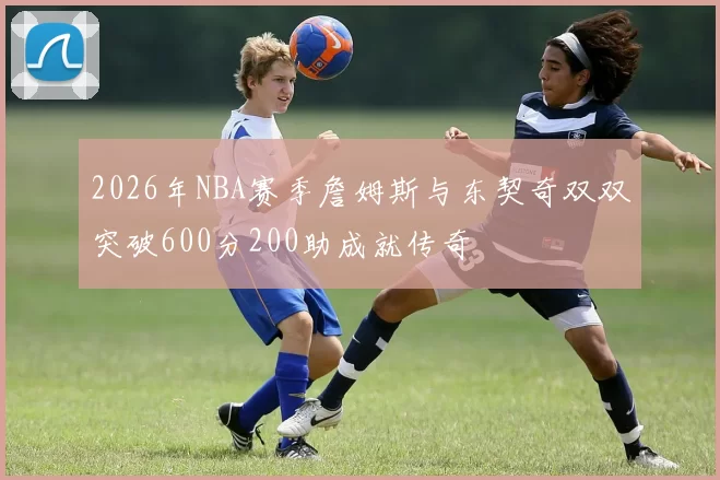 2026年NBA赛季詹姆斯与东契奇双双突破600分200助成就传奇