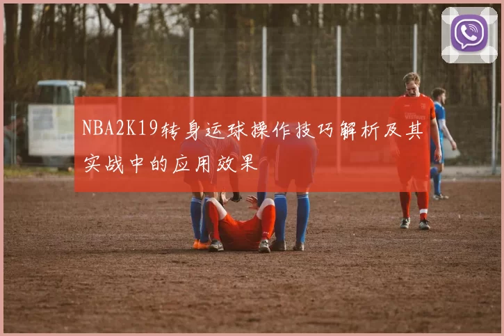 NBA2K19转身运球操作技巧解析及其实战中的应用效果