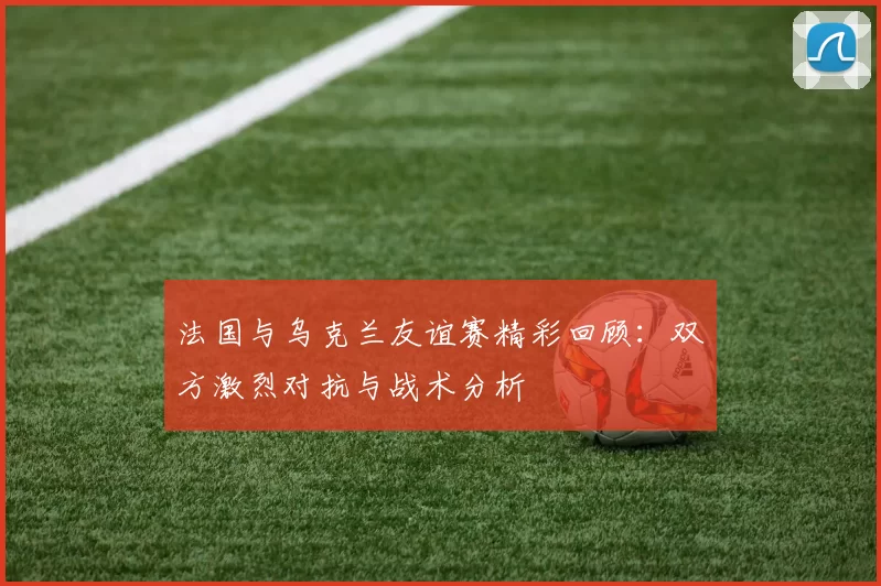 法国与乌克兰友谊赛精彩回顾：双方激烈对抗与战术分析