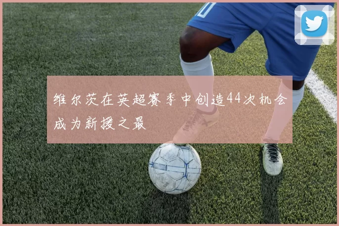 维尔茨在英超赛季中创造44次机会成为新援之最