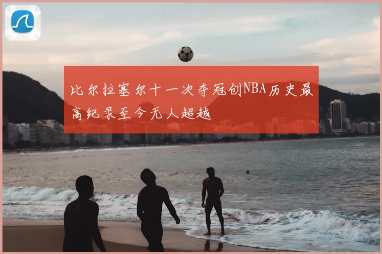 比尔拉塞尔十一次夺冠创NBA历史最高纪录至今无人超越