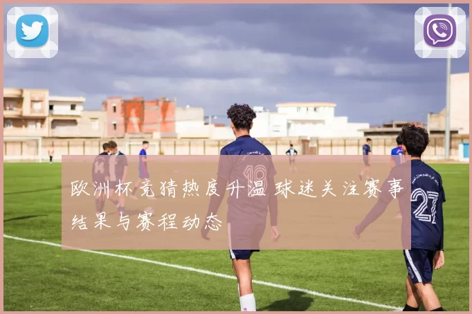 欧洲杯竞猜热度升温 球迷关注赛事结果与赛程动态
