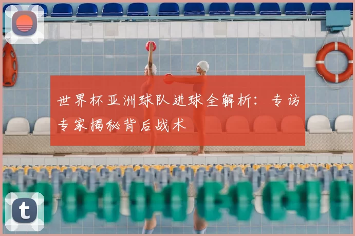 世界杯亚洲球队进球全解析:专访专家揭秘背后战术