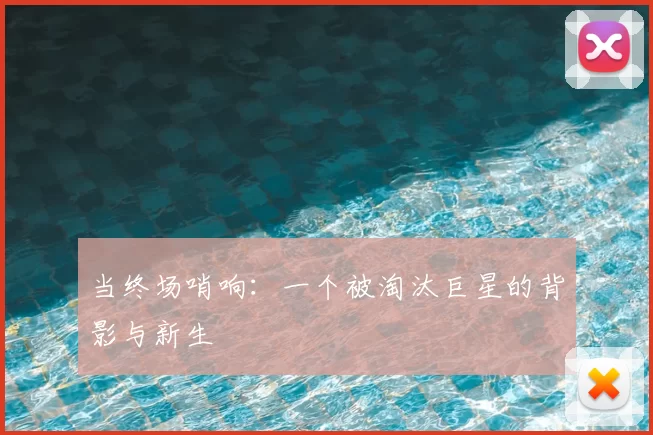 当终场哨响:一个被淘汰巨星的背影与新生
